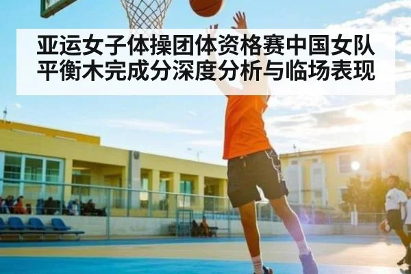 亚运女子体操团体资格赛中国女队平衡木完成分深度分析与临场表现